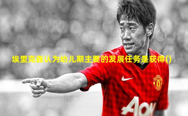 埃里克森认为幼儿期主要的发展任务是获得()