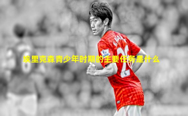 埃里克森青少年时期的主要任务是什么