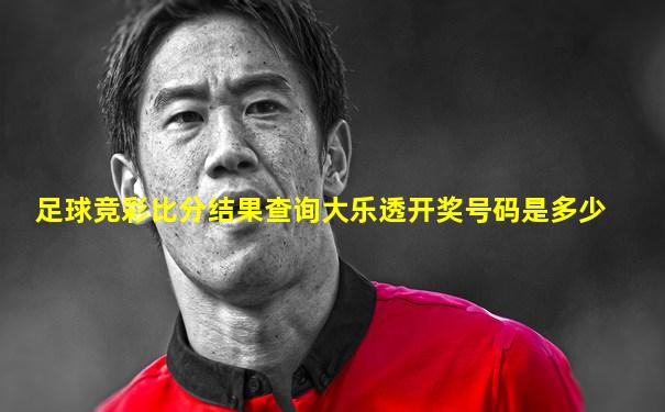 足球竞彩比分结果查询大乐透开奖号码是多少